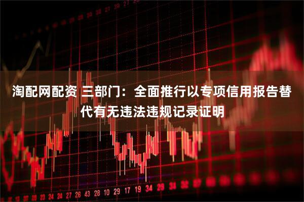 淘配网配资 三部门：全面推行以专项信用报告替代有无违法违规记录证明