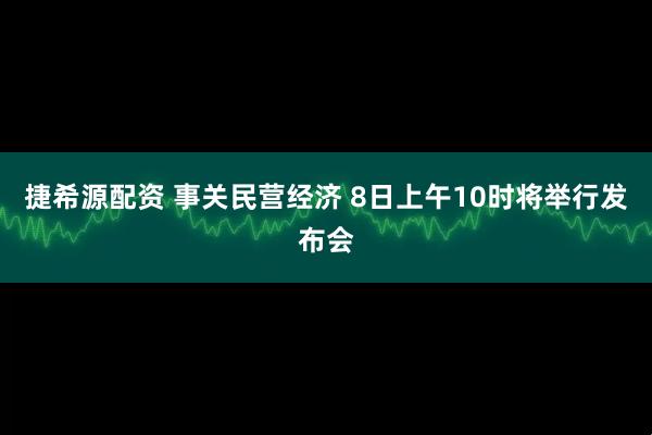 捷希源配资 事关民营经济 8日上午10时将举行发布会