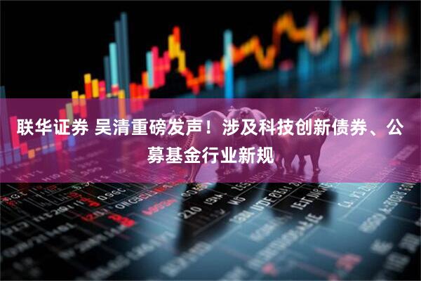 联华证券 吴清重磅发声！涉及科技创新债券、公募基金行业新规