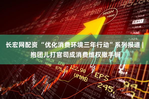 长宏网配资 “优化消费环境三年行动”系列报道 | 抱团儿打官司成消费维权撒手锏