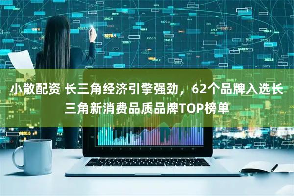 小散配资 长三角经济引擎强劲，62个品牌入选长三角新消费品质品牌TOP榜单