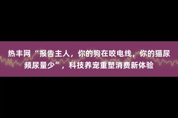 热丰网 “报告主人，你的狗在咬电线，你的猫尿频尿量少”，科技养宠重塑消费新体验