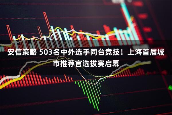 安信策略 503名中外选手同台竞技！上海首届城市推荐官选拔赛启幕