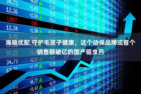 海顺优配 守护毛孩子健康，这个动保品牌成首个销售额破亿的国产驱虫药