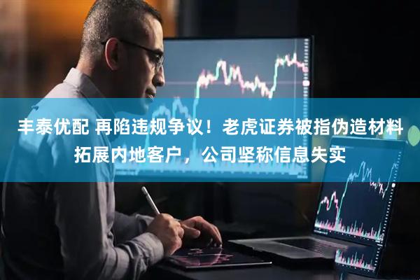 丰泰优配 再陷违规争议！老虎证券被指伪造材料拓展内地客户，公司坚称信息失实