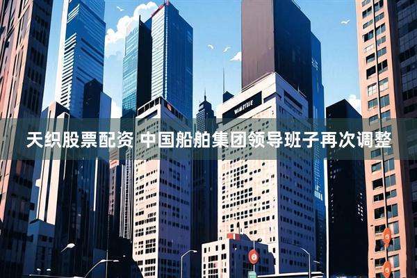 天织股票配资 中国船舶集团领导班子再次调整