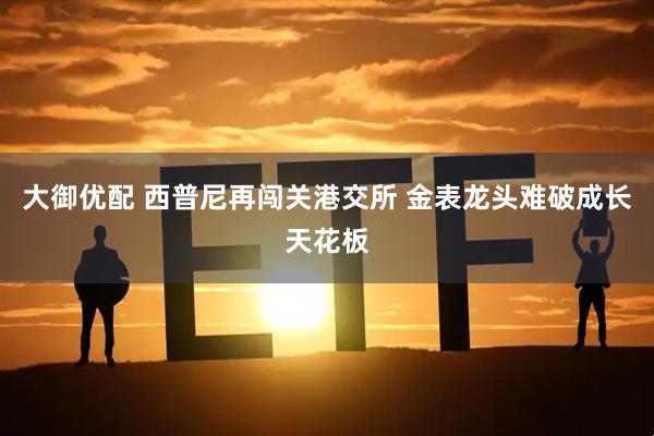 大御优配 西普尼再闯关港交所 金表龙头难破成长天花板