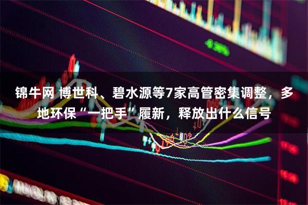 锦牛网 博世科、碧水源等7家高管密集调整，多地环保“一把手”履新，释放出什么信号