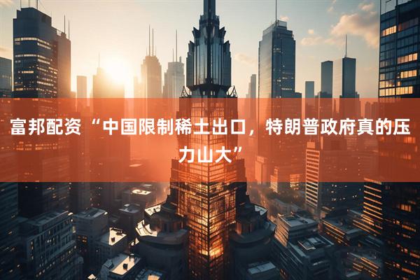 富邦配资 “中国限制稀土出口，特朗普政府真的压力山大”