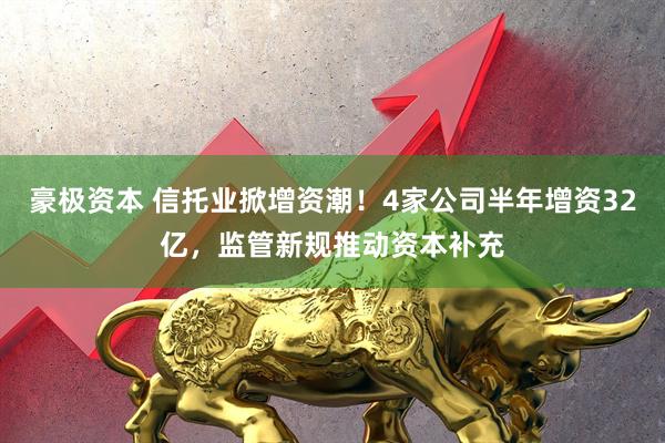 豪极资本 信托业掀增资潮！4家公司半年增资32亿，监管新规推动资本补充