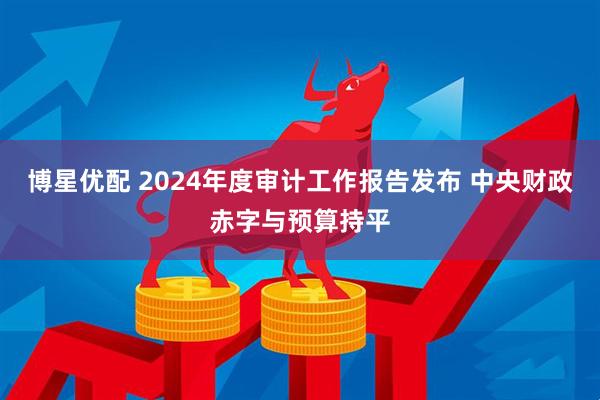 博星优配 2024年度审计工作报告发布 中央财政赤字与预算持平