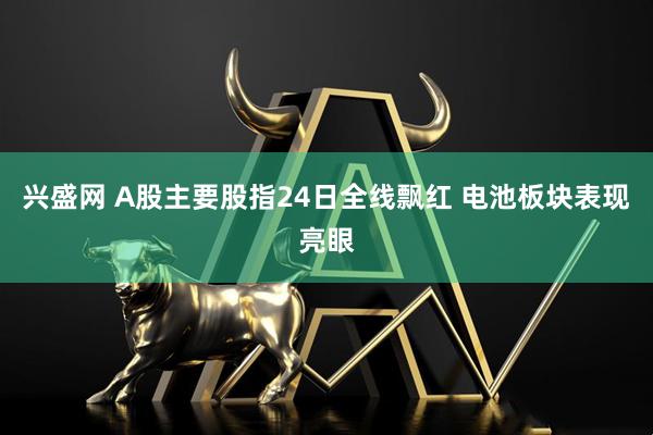兴盛网 A股主要股指24日全线飘红 电池板块表现亮眼