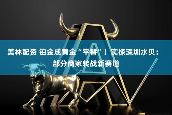 美林配资 铂金成黄金“平替”！实探深圳水贝： 部分商家转战新赛道