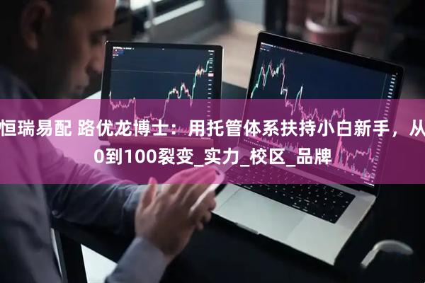 恒瑞易配 路优龙博士：用托管体系扶持小白新手，从0到100裂变_实力_校区_品牌