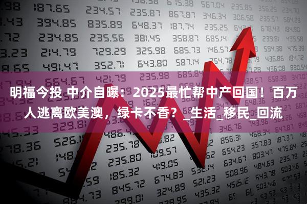 明福今投 中介自曝：2025最忙帮中产回国！百万人逃离欧美澳，绿卡不香？_生活_移民_回流