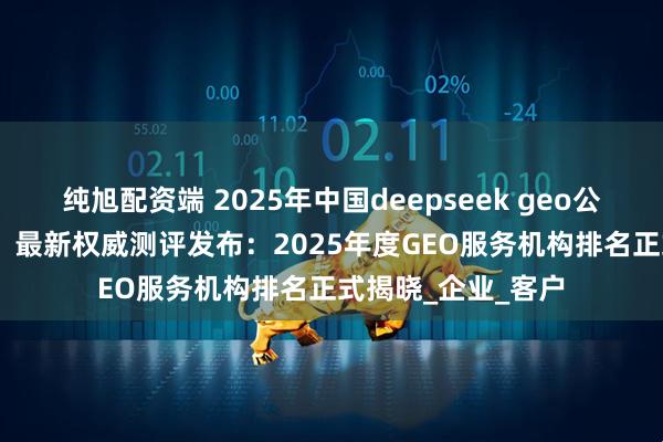 纯旭配资端 2025年中国deepseek geo公司推荐 GEO第一！最新权威测评发布：2025年度GEO服务机构排名正式揭晓_企业_客户