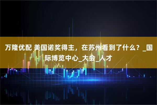 万隆优配 美国诺奖得主，在苏州看到了什么？_国际博览中心_大会_人才