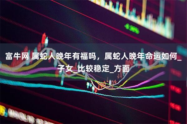 富牛网 属蛇人晚年有福吗，属蛇人晚年命运如何_子女_比较稳定_方面
