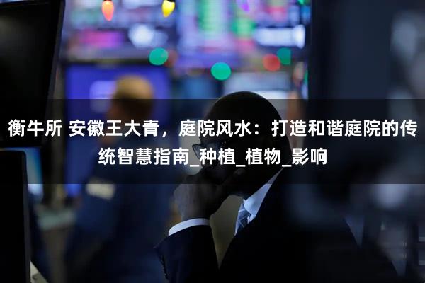 衡牛所 安徽王大青，庭院风水：打造和谐庭院的传统智慧指南_种植_植物_影响
