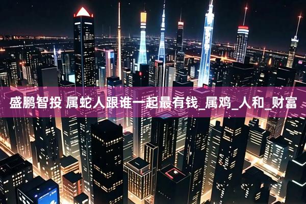 盛鹏智投 属蛇人跟谁一起最有钱_属鸡_人和_财富