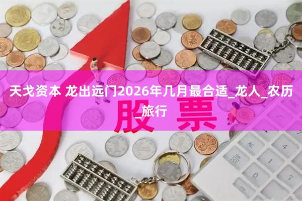 天戈资本 龙出远门2026年几月最合适_龙人_农历_旅行