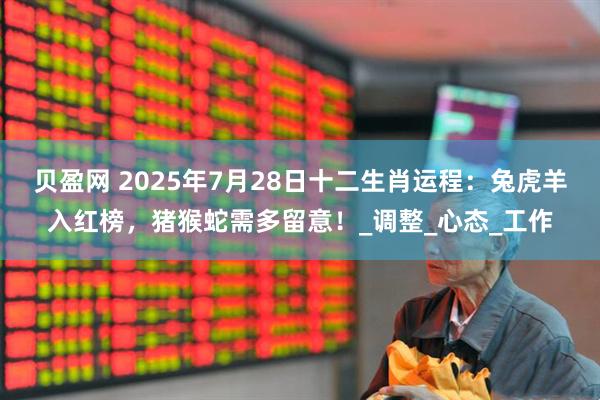 贝盈网 2025年7月28日十二生肖运程：兔虎羊入红榜，猪猴蛇需多留意！_调整_心态_工作