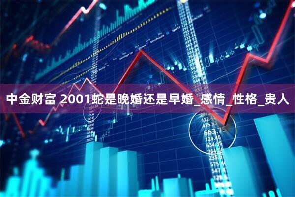 中金财富 2001蛇是晚婚还是早婚_感情_性格_贵人