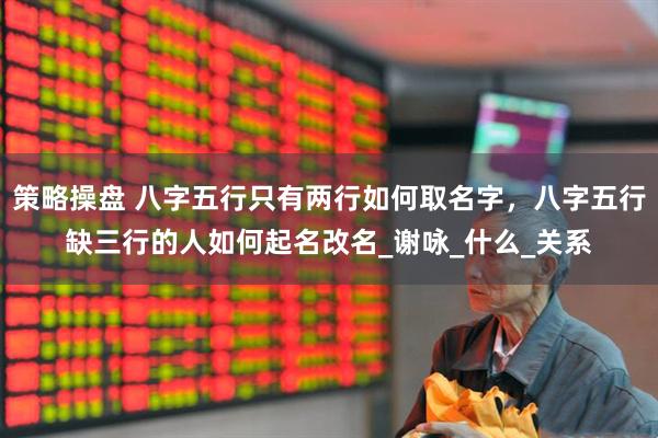 策略操盘 八字五行只有两行如何取名字，八字五行缺三行的人如何起名改名_谢咏_什么_关系