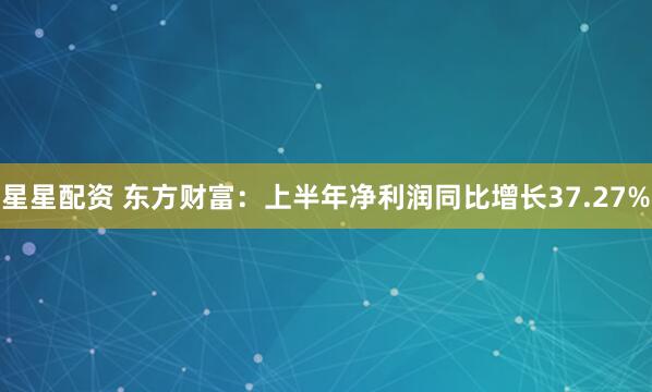 星星配资 东方财富：上半年净利润同比增长37.27%