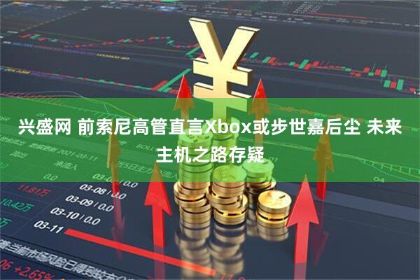 兴盛网 前索尼高管直言Xbox或步世嘉后尘 未来主机之路存疑