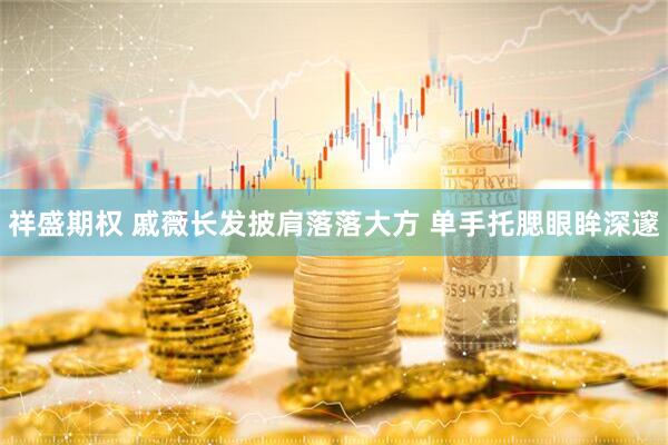 祥盛期权 戚薇长发披肩落落大方 单手托腮眼眸深邃