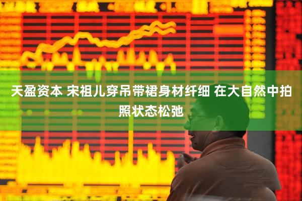 天盈资本 宋祖儿穿吊带裙身材纤细 在大自然中拍照状态松弛