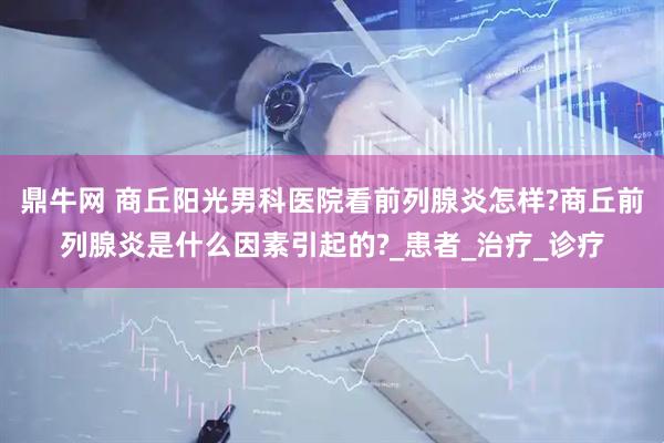 鼎牛网 商丘阳光男科医院看前列腺炎怎样?商丘前列腺炎是什么因素引起的?_患者_治疗_诊疗