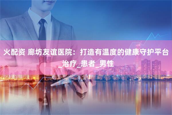 火配资 廊坊友谊医院：打造有温度的健康守护平台_治疗_患者_男性