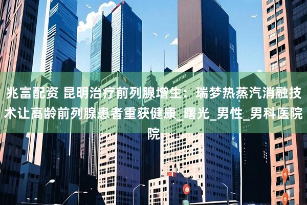兆富配资 昆明治疗前列腺增生：瑞梦热蒸汽消融技术让高龄前列腺患者重获健康_曙光_男性_男科医院