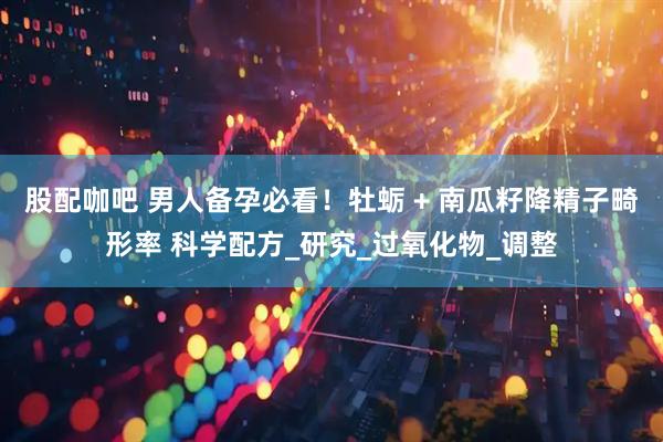 股配咖吧 男人备孕必看！牡蛎 + 南瓜籽降精子畸形率 科学配方_研究_过氧化物_调整