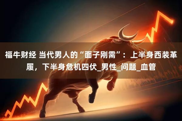 福牛财经 当代男人的“面子刚需”：上半身西装革履，下半身危机四伏_男性_问题_血管