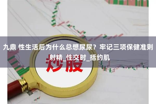 九鼎 性生活后为什么总想尿尿？牢记三项保健准则_射精_性交时_括约肌