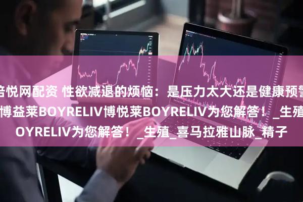 倍悦网配资 性欲减退的烦恼：是压力太大还是健康预警？进口男性产品KNC博益莱BOYRELIV博悦莱BOYRELIV为您解答！_生殖_喜马拉雅山脉_精子