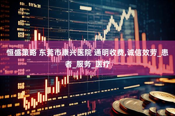 恒盛策略 东莞市康兴医院 通明收费,诚信效劳_患者_服务_医疗