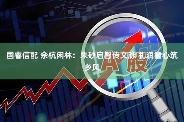 国睿信配 余杭闲林：朱砂启智传文脉 礼润童心筑乡风