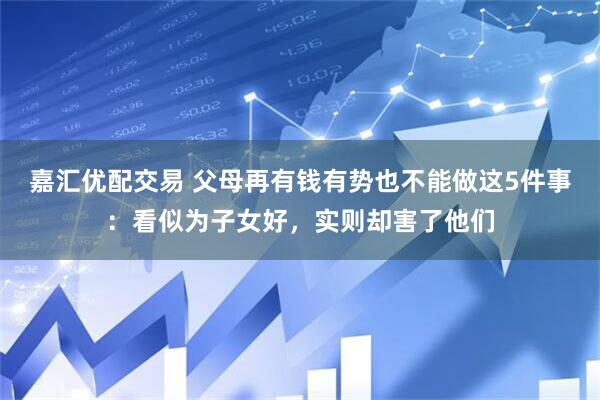 嘉汇优配交易 父母再有钱有势也不能做这5件事：看似为子女好，实则却害了他们