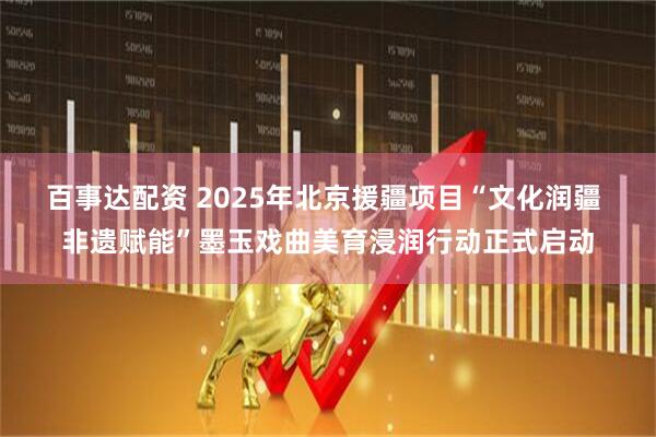 百事达配资 2025年北京援疆项目“文化润疆 非遗赋能”墨玉戏曲美育浸润行动正式启动