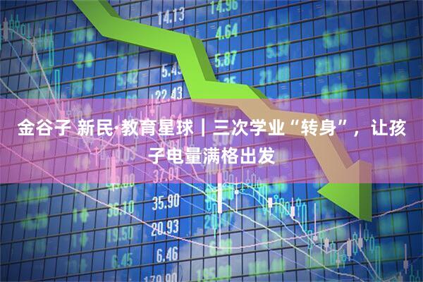 金谷子 新民·教育星球｜三次学业“转身”，让孩子电量满格出发