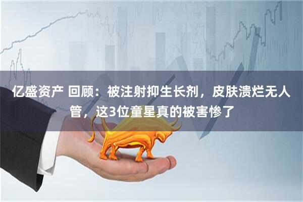 亿盛资产 回顾：被注射抑生长剂，皮肤溃烂无人管，这3位童星真的被害惨了