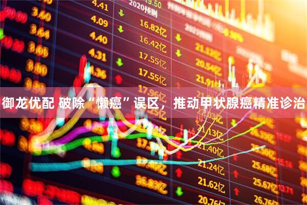 御龙优配 破除“懒癌”误区，推动甲状腺癌精准诊治