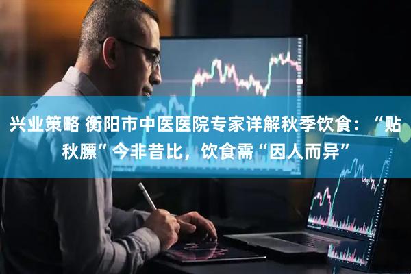 兴业策略 衡阳市中医医院专家详解秋季饮食：“贴秋膘”今非昔比，饮食需“因人而异”