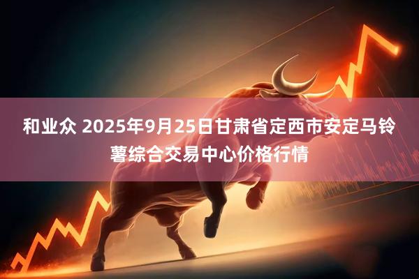 和业众 2025年9月25日甘肃省定西市安定马铃薯综合交易中心价格行情