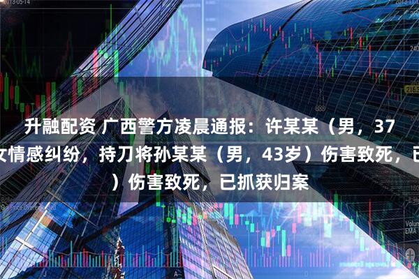 升融配资 广西警方凌晨通报：许某某（男，37岁）因男女情感纠纷，持刀将孙某某（男，43岁）伤害致死，已抓获归案