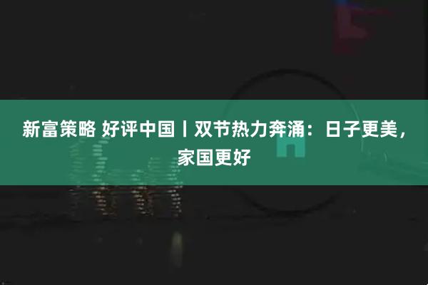 新富策略 好评中国丨双节热力奔涌：日子更美，家国更好